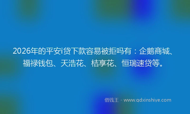 2026年的平安i贷下款容易被拒吗有：企鹅商城、福禄钱包、天浩花、桔享花、恒瑞速贷等。