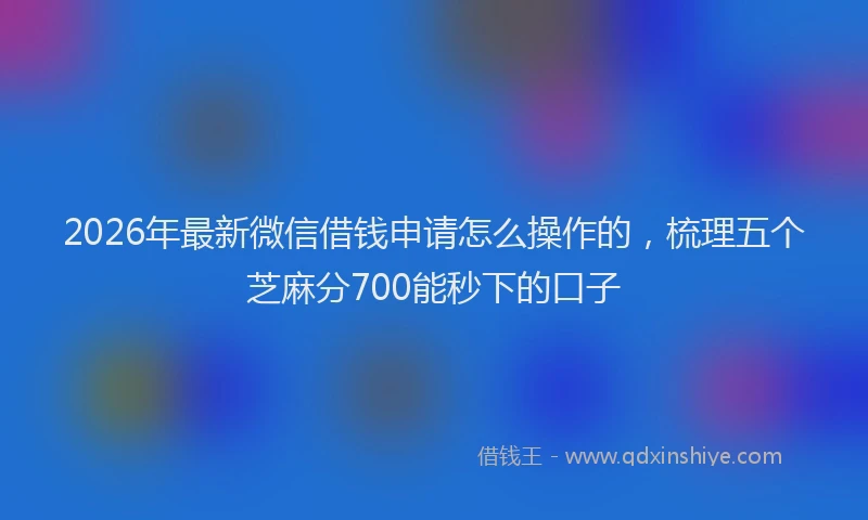 2026年最新微信借钱申请怎么操作的，梳理五个芝麻分700能秒下的口子