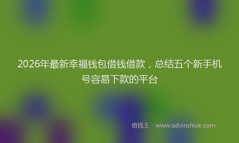 2026年最新幸福钱包借钱借款，总结五个新手机号容易下款的平台