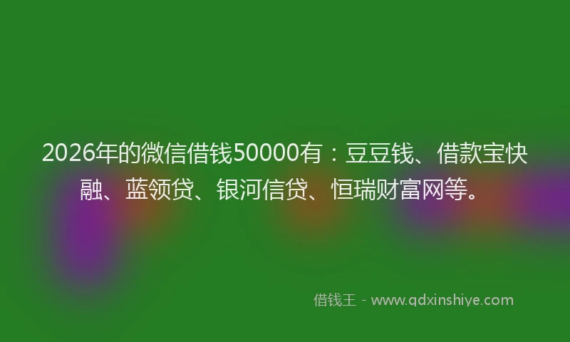 2026年的微信借钱50000有：豆豆钱、借款宝快融、蓝领贷、银河信贷、恒瑞财富网等。