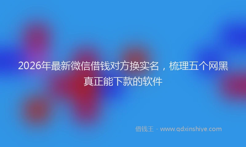 2026年最新微信借钱对方换实名，梳理五个网黑真正能下款的软件