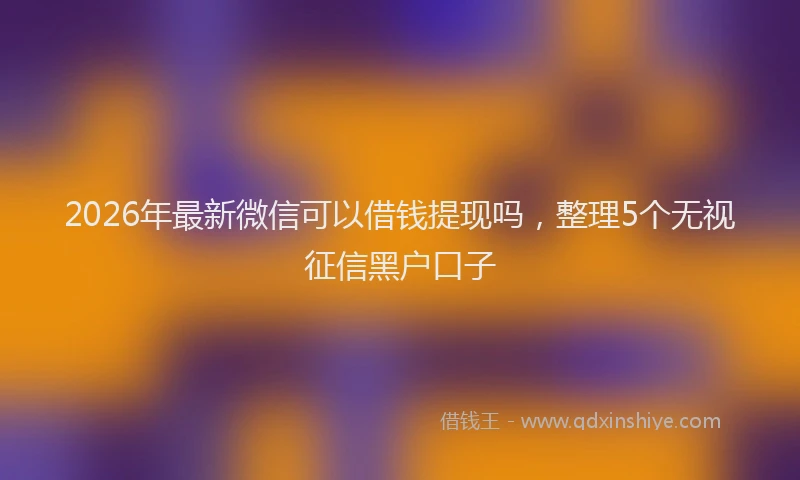 2026年最新微信可以借钱提现吗，整理5个无视征信黑户口子