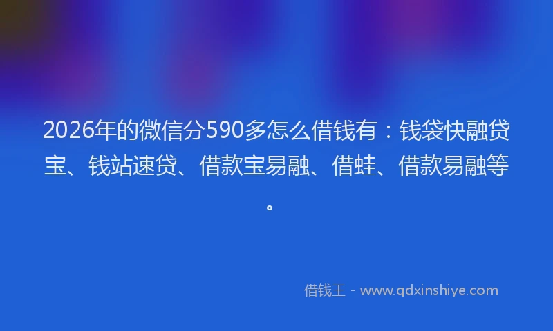 2026年的微信分590多怎么借钱有：钱袋快融贷宝、钱站速贷、借款宝易融、借蛙、借款易融等。