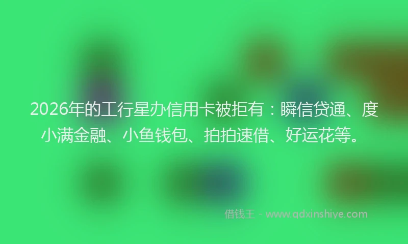 2026年的工行星办信用卡被拒有：瞬信贷通、度小满金融、小鱼钱包、拍拍速借、好运花等。