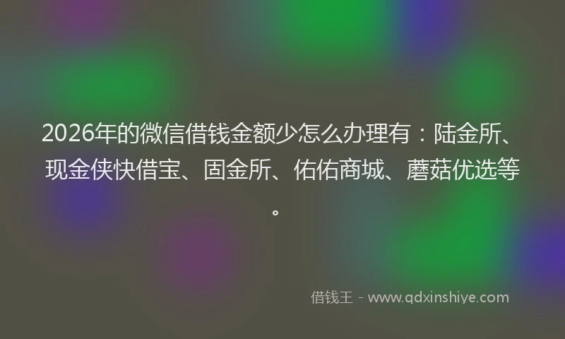 2026年的微信借钱金额少怎么办理有：陆金所、现金侠快借宝、固金所、佑佑商城、蘑菇优选等。