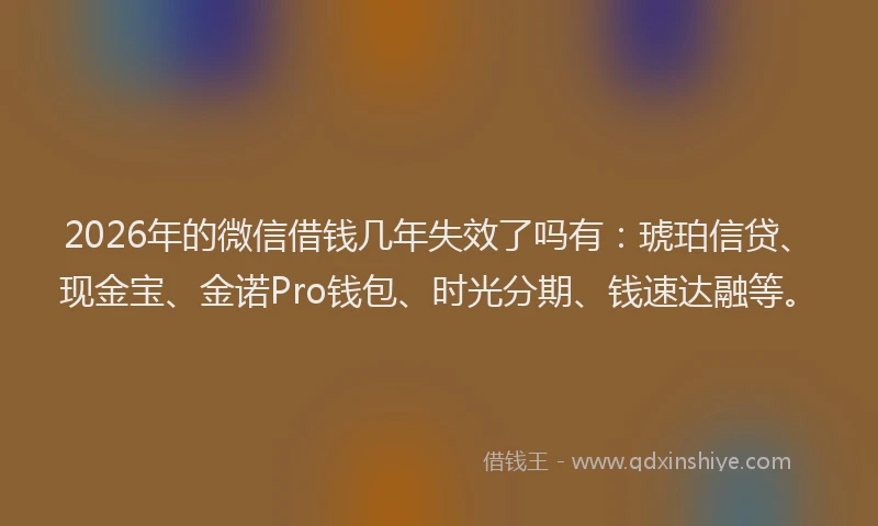 2026年的微信借钱几年失效了吗有：琥珀信贷、现金宝、金诺Pro钱包、时光分期、钱速达融等。