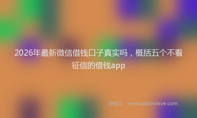 2026年最新微信借钱口子真实吗，概括五个不看征信的借钱app