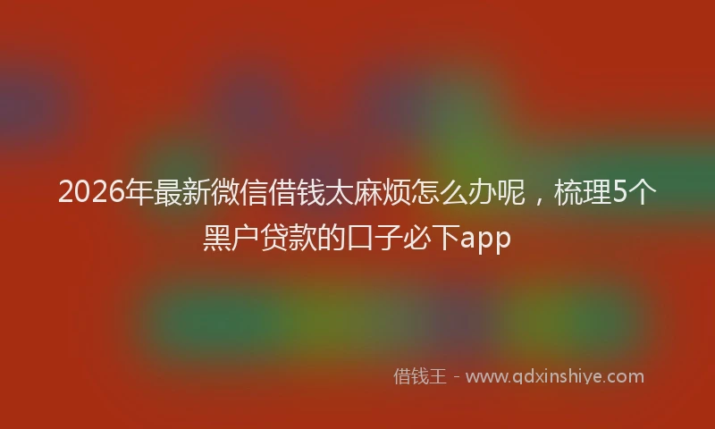 2026年最新微信借钱太麻烦怎么办呢，梳理5个黑户贷款的口子必下app