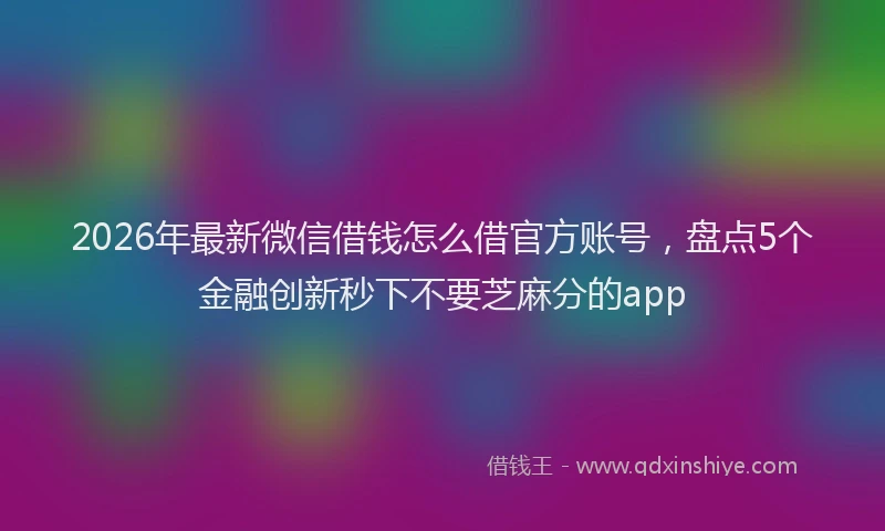 2026年最新微信借钱怎么借官方账号，盘点5个金融创新秒下不要芝麻分的app