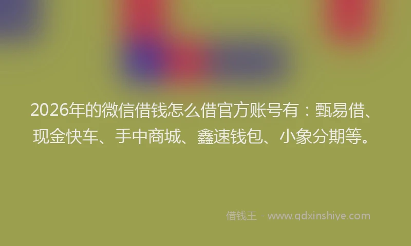 2026年的微信借钱怎么借官方账号有：甄易借、现金快车、手中商城、鑫速钱包、小象分期等。
