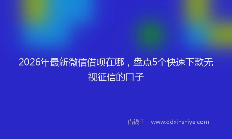 2026年最新微信借呗在哪，盘点5个快速下款无视征信的口子