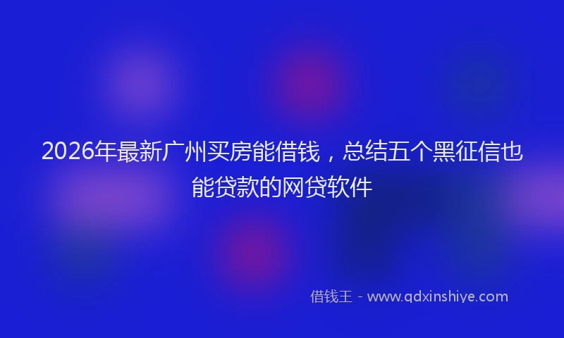 2026年最新广州买房能借钱，总结五个黑征信也能贷款的网贷软件