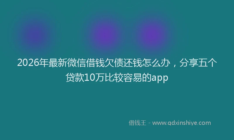 2026年最新微信借钱欠债还钱怎么办，分享五个贷款10万比较容易的app