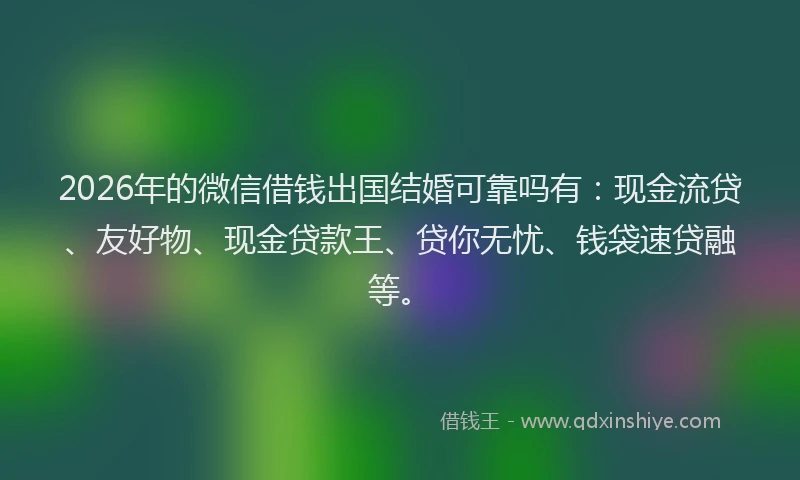 2026年的微信借钱出国结婚可靠吗有：现金流贷、友好物、现金贷款王、贷你无忧、钱袋速贷融等。