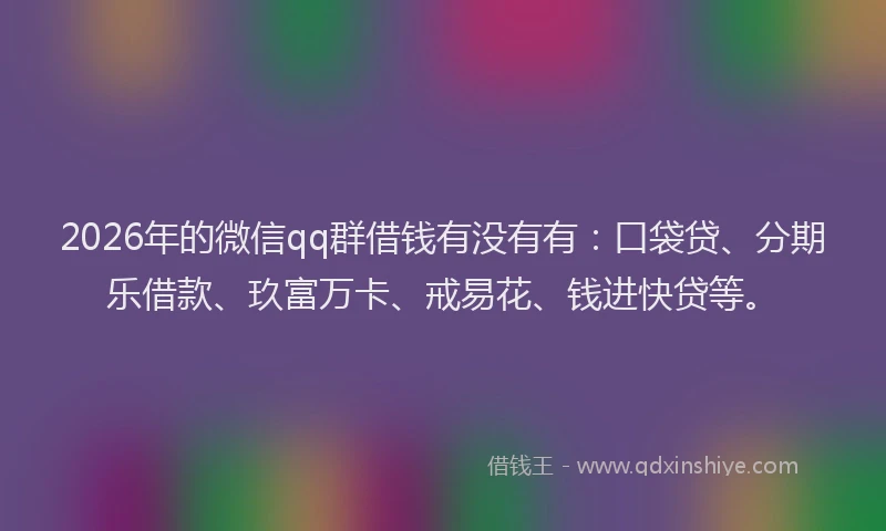 2026年的微信qq群借钱有没有有：口袋贷、分期乐借款、玖富万卡、戒易花、钱进快贷等。