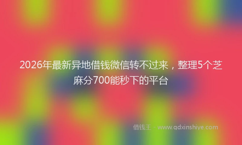 2026年最新异地借钱微信转不过来，整理5个芝麻分700能秒下的平台