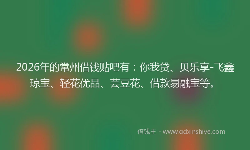 2026年的常州借钱贴吧有：你我贷、贝乐享-飞鑫琼宝、轻花优品、芸豆花、借款易融宝等。