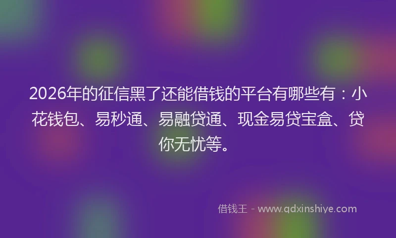 2026年的征信黑了还能借钱的平台有哪些有：小花钱包、易秒通、易融贷通、现金易贷宝盒、贷你无忧等。