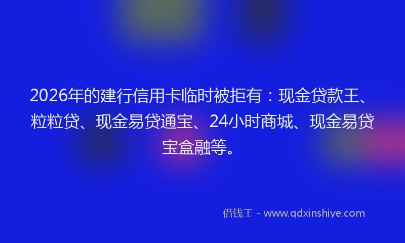 2026年的建行信用卡临时被拒有：现金贷款王、粒粒贷、现金易贷通宝、24小时商城、现金易贷宝盒融等。