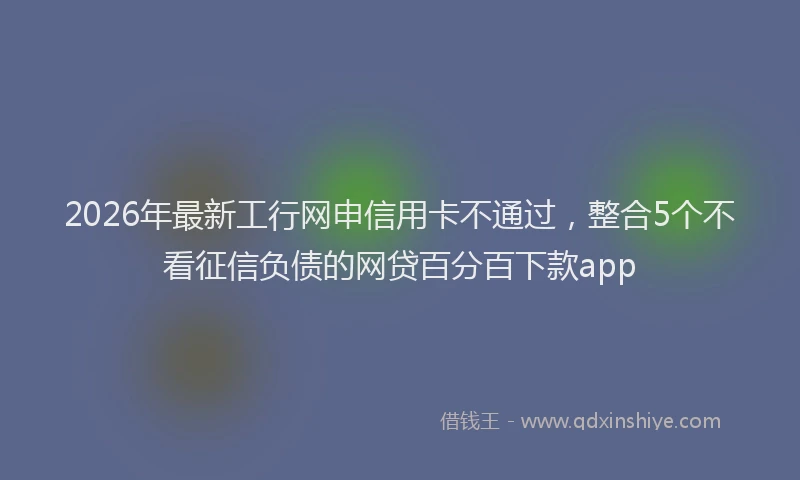 2026年最新工行网申信用卡不通过，整合5个不看征信负债的网贷百分百下款app