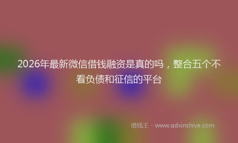 2026年最新微信借钱融资是真的吗，整合五个不看负债和征信的平台