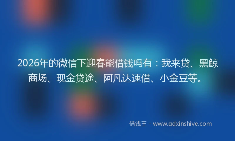 2026年的微信下迎春能借钱吗有：我来贷、黑鲸商场、现金贷途、阿凡达速借、小金豆等。