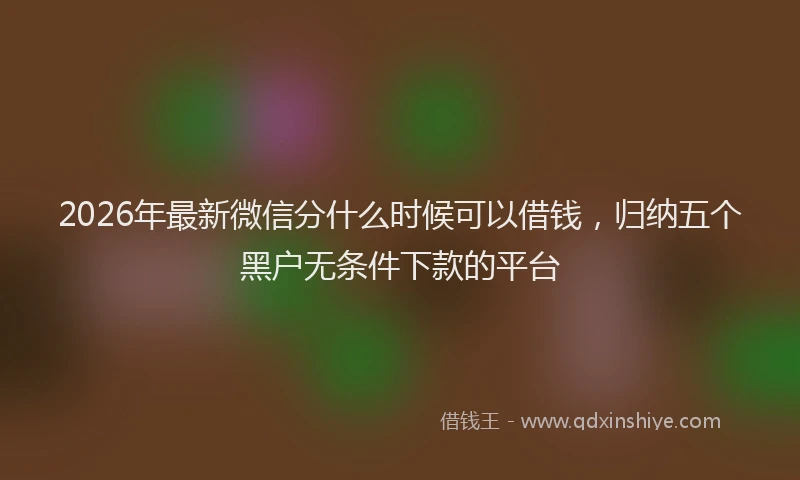 2026年最新微信分什么时候可以借钱，归纳五个黑户无条件下款的平台