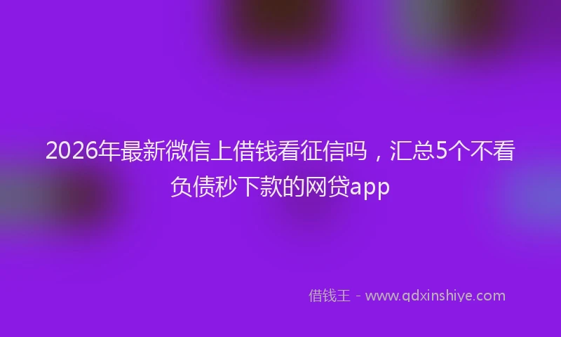 2026年最新微信上借钱看征信吗，汇总5个不看负债秒下款的网贷app