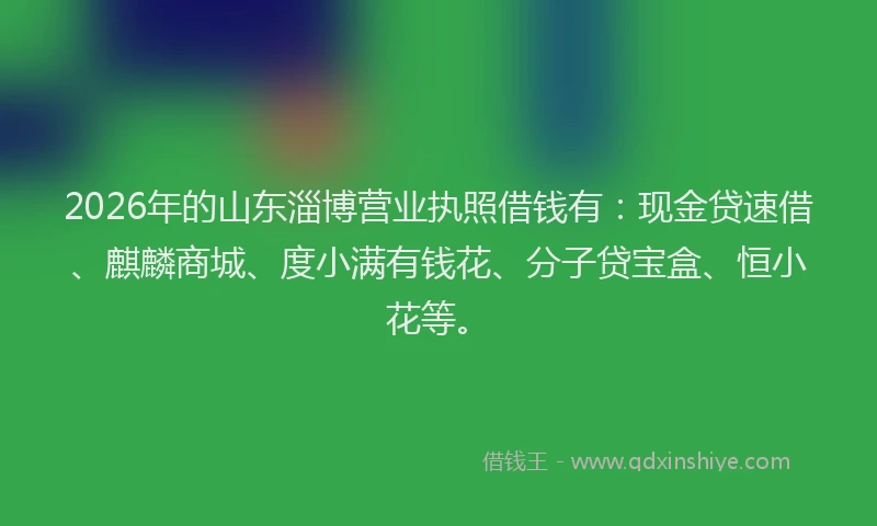 2026年的山东淄博营业执照借钱有：现金贷速借、麒麟商城、度小满有钱花、分子贷宝盒、恒小花等。