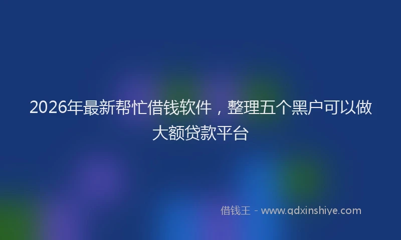 2026年最新帮忙借钱软件，整理五个黑户可以做大额贷款平台