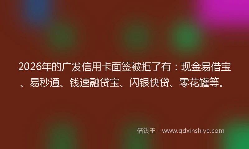 2026年的广发信用卡面签被拒了有：现金易借宝、易秒通、钱速融贷宝、闪银快贷、零花罐等。