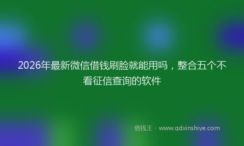 2026年最新微信借钱刷脸就能用吗，整合五个不看征信查询的软件