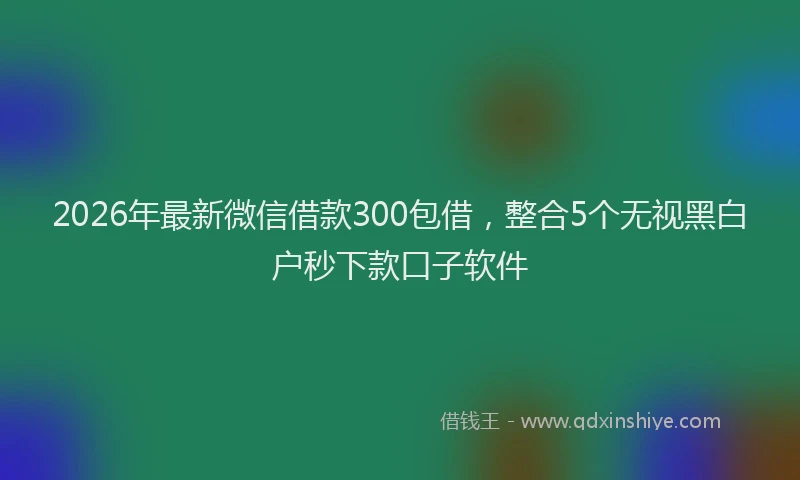 2026年最新微信借款300包借，整合5个无视黑白户秒下款口子软件