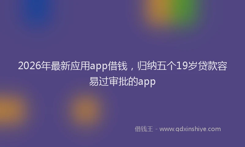 2026年最新应用app借钱，归纳五个19岁贷款容易过审批的app