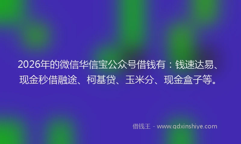 2026年的微信华信宝公众号借钱有：钱速达易、现金秒借融途、柯基贷、玉米分、现金盒子等。