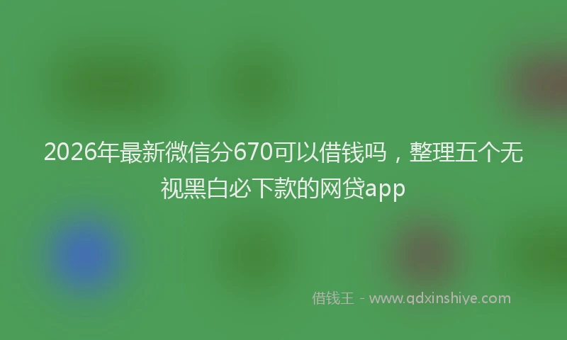 2026年最新微信分670可以借钱吗，整理五个无视黑白必下款的网贷app