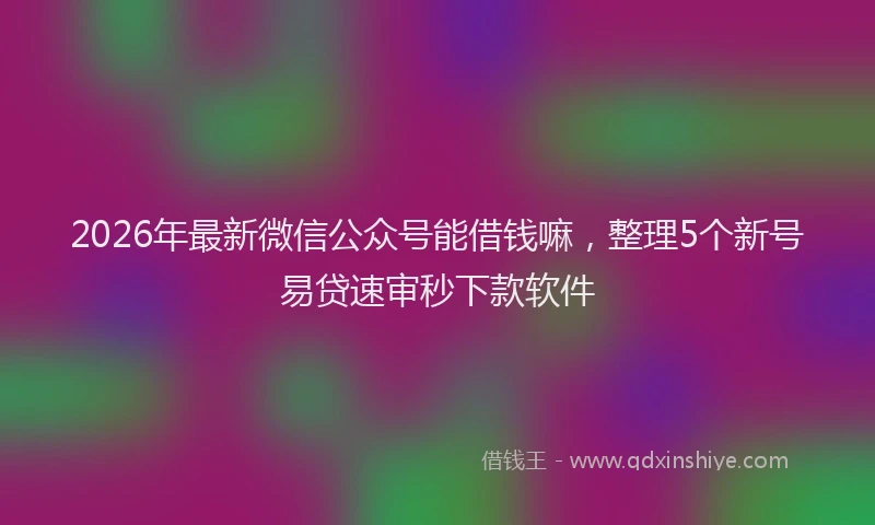2026年最新微信公众号能借钱嘛，整理5个新号易贷速审秒下款软件