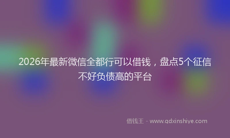 2026年最新微信全都行可以借钱，盘点5个征信不好负债高的平台