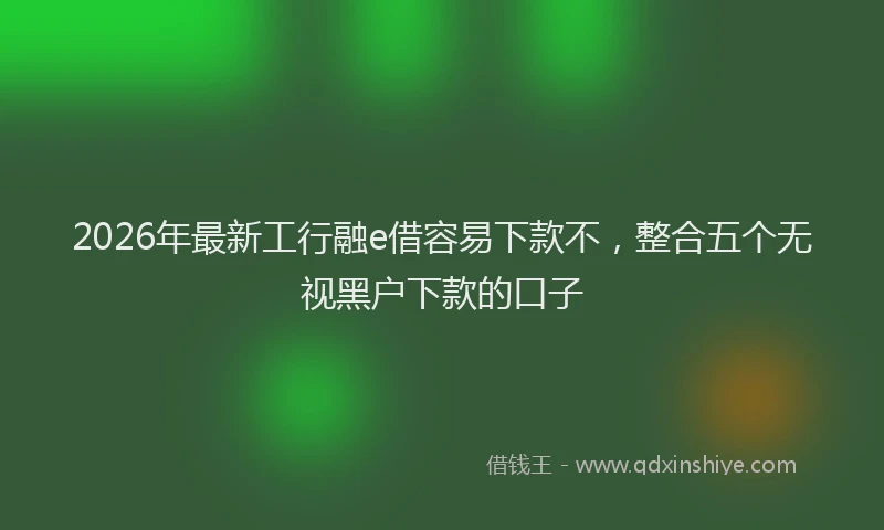 2026年最新工行融e借容易下款不，整合五个无视黑户下款的口子