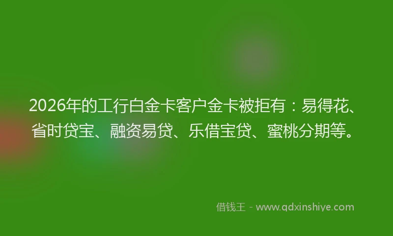 2026年的工行白金卡客户金卡被拒有：易得花、省时贷宝、融资易贷、乐借宝贷、蜜桃分期等。