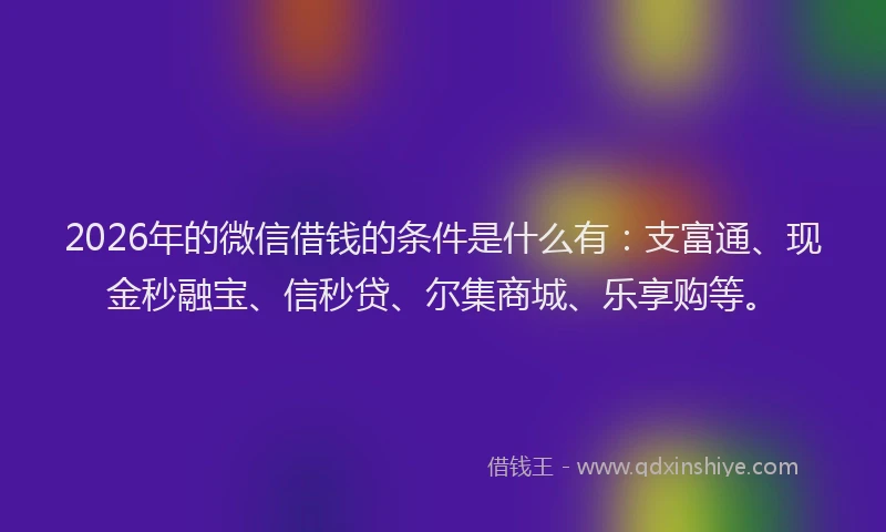 2026年的微信借钱的条件是什么有：支富通、现金秒融宝、信秒贷、尔集商城、乐享购等。