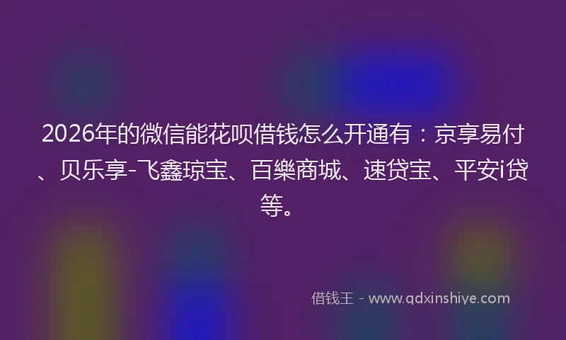 2026年的微信能花呗借钱怎么开通有：京享易付、贝乐享-飞鑫琼宝、百樂商城、速贷宝、平安i贷等。
