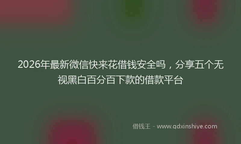 2026年最新微信快来花借钱安全吗，分享五个无视黑白百分百下款的借款平台