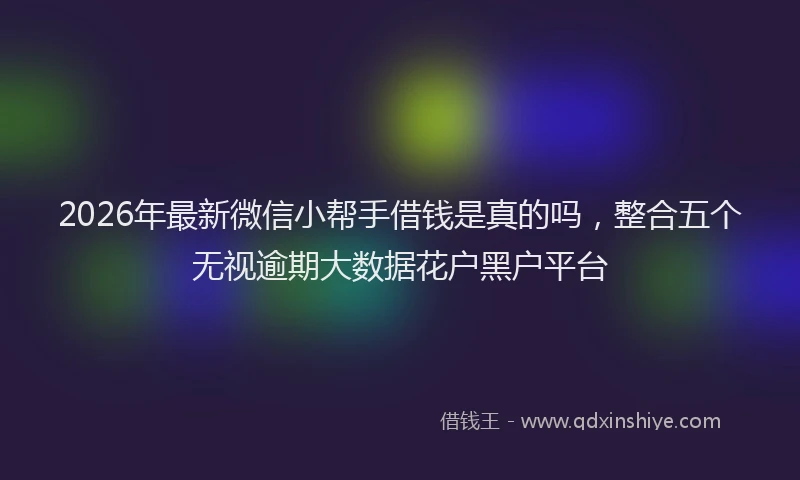 2026年最新微信小帮手借钱是真的吗，整合五个无视逾期大数据花户黑户平台