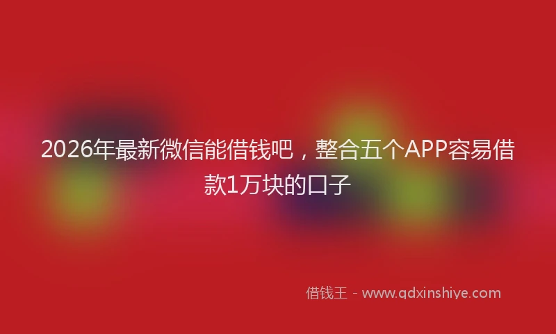 2026年最新微信能借钱吧，整合五个APP容易借款1万块的口子
