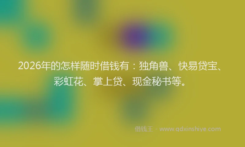 2026年的怎样随时借钱有:独角兽、快易贷宝、彩虹花、掌上贷、现金秘书等。