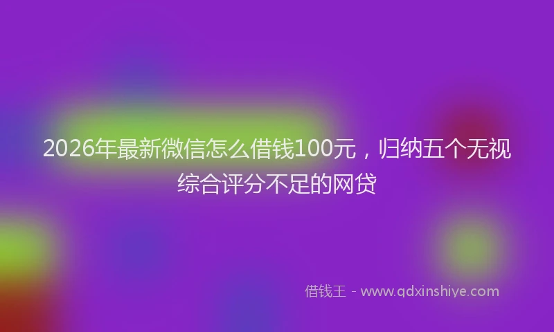2026年最新微信怎么借钱100元，归纳五个无视综合评分不足的网贷