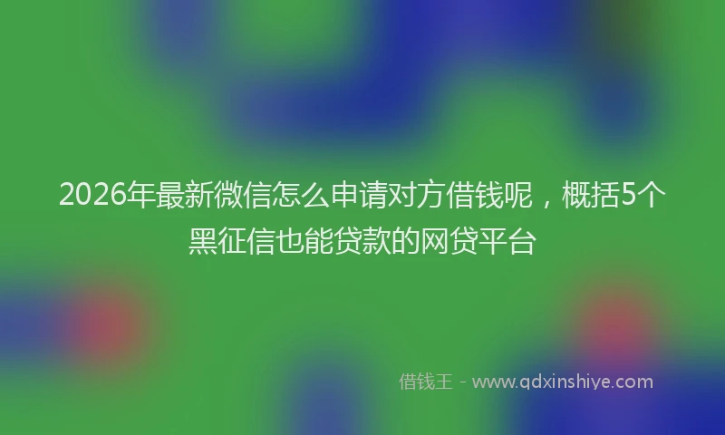 2026年最新微信怎么申请对方借钱呢，概括5个黑征信也能贷款的网贷平台