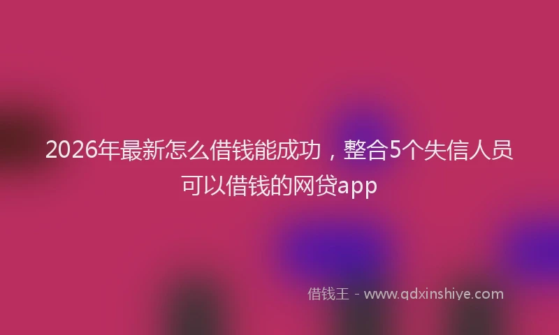 2026年最新怎么借钱能成功，整合5个失信人员可以借钱的网贷app
