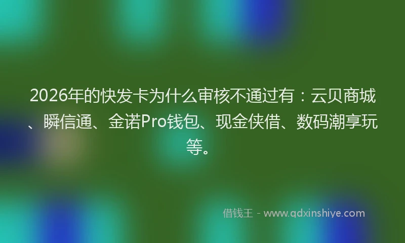2026年的快发卡为什么审核不通过有：云贝商城、瞬信通、金诺Pro钱包、现金侠借、数码潮享玩等。
